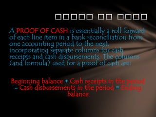 A PROOF OF CASH is essentially a roll forward
of each line item in a bank reconciliation from
one accounting period to the next,
incorporating separate columns for cash
receipts and cash disbursements. The columns
(and formula) used for a proof of cash are:
Beginning balance + Cash receipts in the period
- Cash disbursements in the period = Ending
balance

 
