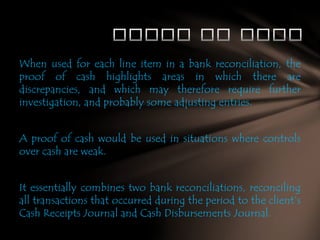 When used for each line item in a bank reconciliation, the
proof of cash highlights areas in which there are
discrepancies, and which may therefore require further
investigation, and probably some adjusting entries.

A proof of cash would be used in situations where controls
over cash are weak.
It essentially combines two bank reconciliations, reconciling
all transactions that occurred during the period to the client’s
Cash Receipts Journal and Cash Disbursements Journal.

 
