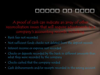 A proof of cash can indicate an array of other
reconciliation issues that will require adjustments to a
company's accounting records, including:
• Bank fees not recorded
• Not sufficient funds checks not deleted from the deposit records
• Interest income or expense not recorded
• Checks or deposits recorded by the bank in different amounts than
what they were recorded by the company
• Checks cashed that the company voided
• Cash disbursements and/or receipts recorded in the wrong account

 
