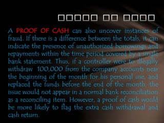 A PROOF OF CASH can also uncover instances of
fraud. If there is a difference between the totals, it can
indicate the presence of unauthorized borrowings and
repayments within the time period covered by a single
bank statement. Thus, if a controller were to illegally
withdraw 100,000 from the company accounts near
the beginning of the month for his personal use, and
replaced the funds before the end of the month, the
issue would not appear in a normal bank reconciliation
as a reconciling item. However, a proof of cash would
be more likely to flag the extra cash withdrawal and
cash return.

 