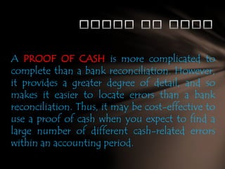 A PROOF OF CASH is more complicated to
complete than a bank reconciliation. However,
it provides a greater degree of detail, and so
makes it easier to locate errors than a bank
reconciliation. Thus, it may be cost-effective to
use a proof of cash when you expect to find a
large number of different cash-related errors
within an accounting period.

 