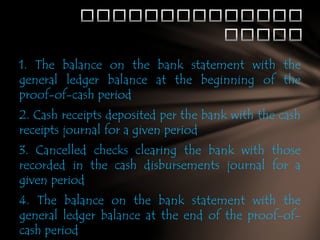 1. The balance on the bank statement with the
general ledger balance at the beginning of the
proof-of-cash period
2. Cash receipts deposited per the bank with the cash
receipts journal for a given period
3. Cancelled checks clearing the bank with those
recorded in the cash disbursements journal for a
given period

4. The balance on the bank statement with the
general ledger balance at the end of the proof-ofcash period

 