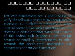 Test cash transactions for a given period to
verify the following existence and completeness
assertions, as it relates to transactions, when
internal controls over cash transactions are not
effective in design or performance and an audit
of the ending cash balance is not enough
because of corollary misstatements to other
accounts that result from unrecorded cash
transactions or fictitious transactions.

 