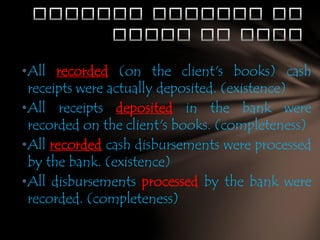 •All recorded (on the client's books) cash
receipts were actually deposited. (existence)
•All receipts deposited in the bank were
recorded on the client's books. (completeness)
•All recorded cash disbursements were processed
by the bank. (existence)
•All disbursements processed by the bank were
recorded. (completeness)

 