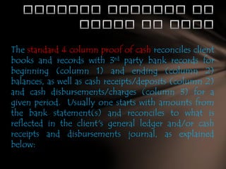 The standard 4 column proof of cash reconciles client
books and records with 3rd party bank records for
beginning (column 1) and ending (column 2)
balances, as well as cash receipts/deposits (column 2)
and cash disbursements/charges (column 3) for a
given period. Usually one starts with amounts from
the bank statement(s) and reconciles to what is
reflected in the client's general ledger and/or cash
receipts and disbursements journal, as explained
below:

 