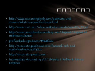 • http://www.accountingtools.com/questions-andanswers/what-is-a-proof-of-cash.html
• http://www.mccc.edu/~horowitk/documents/arens12e_23.pdf
• http://www.principlesofaccounting.com/chapter6/chapter6.ht
ml#Reconciliation
• proflorsbach.tripod.com/Proof.doc
• http://accountingexplained.com/financial/cash-andequiv/bank-reconciliation
• http://accountingcoach.com
• Intermediate Accounting Vol 1 (Nenita S. Robles & Patricia
Empleo)

 