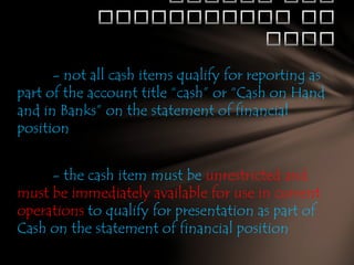 - not all cash items qualify for reporting as
part of the account title “cash” or “Cash on Hand
and in Banks” on the statement of financial
position
- the cash item must be unrestricted and
must be immediately available for use in current
operations to qualify for presentation as part of
Cash on the statement of financial position

 