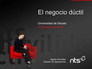El negocio dúctil Universidad de Deusto 16 de junio de 2009 Jagoba González Director de Operaciones 