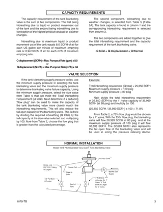 1078-TB 3
CAPACITY REQUIREMENTS
The capacity requirement of the tank blanketing
valve is the sum of two components. The first being
inbreathing due to liquid or product movement out
of the tank and the second being inbreathing due to
contraction of the vapors/product because of weather
changes.
Inbreathing due to maximum liquid or product
movement out of the tank equals 8.0 SCFH of air for
each US gallon per minute of maximum emptying
rate or 0.94 Nm3
/h of air for each m3
/h of maximum
emptying rate.
Qdisplacement(SCFH)=Max.PumpoutRate(gpm)x8.0
or
Qdisplacement(Nm3
/h)=Max.PumpoutRate(m3
/h)x.94
The second component, inbreathing due to
weather changes, is selected from Table 5 (Table
5A). The tank capacity is found in column 1 and the
corresponding inbreathing requirement is selected
from column 2.
The two components are added together to give
the total inbreathing requirement and the capacity
requirement of the tank blanketing valve.
Q total = Q displacement + Q thermal
VALVE SELECTION
If the tank blanketing supply pressure varies, use
the minimum supply pressure in selecting the tank
blanketing valve and the maximum supply pressure
to determine blanketing valve failure capacity. Using
the minimum supply pressure, select the size value
from Table 6 that will meet the Total Inbreathing
Requirement (Q total). Next determine if a reducing
"flow plug" can be used to make the capacity of
the tank blanketing valve more closely match the
inbreathing requirements. This will also reduce the
fail open capacity of the blanketing valve. This is done
by dividing the required inbreathing (Q total) by the
full capacity of the size valve selected and multiplying
by 100. Now from Table 2, choose the flow plug that
is greater than the calculated percentage.
Example:
Total inbreathing requirement (Q total) = 25,850 SCFH
Maximum supply pressure = 100 psig
Minimum supply pressure = 80 psig
Next divide the total inbreathing requirement
of 25,850 SCFH by the 1" valve capacity of 35,990
SCFH (at 80 psig) and multiply by 100.
(25,850 SCFH / 35,990 SCFH) x 100 = 71.8%
From Table 2, a 75% flow plug would be chosen
for a 1" valve. With the 75% flow plug, the blanketing
valve will flow 26,993 SCFH at 80 psig and at the
maximum supply pressure of 100 psig it will flow
32,693 SCFH. The 32,693 SCFH also represents
the fail open flow of the blanketing valve and will
be used in sizing the pressure relieving device.
NORMAL INSTALLATION
 