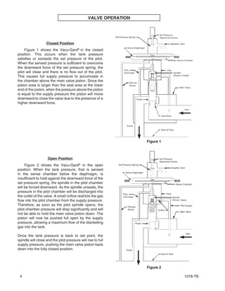 1078-TB4
VALVE OPERATION
Figure 1 shows the Vacu-Gard®
in the closed
position. This occurs when the tank pressure
satisfies or exceeds the set pressure of the pilot.
When the sensed pressure is sufficient to overcome
the downward force of the set pressure spring, the
pilot will close and there is no flow out of the pilot.
This causes full supply pressure to accumulate in
the chamber above the main valve piston. Since the
piston area is larger than the seat area at the lower
end of the piston, when the pressure above the piston
is equal to the supply pressure the piston will move
downward to close the valve due to the presence of a
higher downward force.
Figure 2 shows the Vacu-Gard®
in the open
position. When the tank pressure, that is sensed
in the sense chamber below the diaphragm, is
insufficient to hold against the downward force of the
set pressure spring, the spindle in the pilot chamber
will be forced downward. As the spindle unseats, the
pressure in the pilot chamber will be discharged into
the outlet of the valve. A small orifice restricts the gas
flow into the pilot chamber from the supply pressure.
Therefore, as soon as the pilot spindle opens, the
pilot chamber pressure will drop significantly and will
not be able to hold the main valve piston down. The
piston will now be pushed full open by the supply
pressure, allowing a maximum flow of the blanketing
gas into the tank.
Once the tank pressure is back to set point, the
spindle will close and the pilot pressure will rise to full
supply pressure, pushing the main valve piston back
down into the fully closed position.
Open Position
Closed Position
Figure 1
Figure 2
 