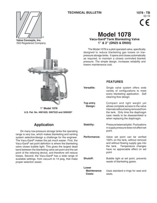 TECHNICAL BULLETIN
Model 1078
Vacu-Gard®
Tank Blanketing Valve
1” & 2” (DN25 & DN50)
The Model 1078 is a pilot-operated valve, specifically
designed to reduce blanketing gas losses on low-
pressure storage tanks. It opens and closes automatically
as required, to maintain a closely controlled blanket
pressure. The simple design, increases reliability and
lowers maintenance cost.
1078 - TB
02-16
1" Model 1078
U.S. Pat. No. 4991620, 5067522 and 5094267
Valve Concepts, Inc.
Application
On many low-pressure storage tanks the operating
range is very low, which makes blanketing and venting
system selection/design a challenge for the engineer.
The Vacu-Gard®
makes the job much easier. First, the
Vacu-Gard®
set point definition is where the blanketing
valve closes bubble tight. This gives the largest dead
band between the blanketing valve set point and the set
point of the relieving device, and therefore will reduce
losses. Second, the Vacu-Gard®
has a wide range of
available settings, from vacuum to 14 psig, that make
proper selection easier.
Versatile:
Top entry
Design:
Stability:
Performance:
Shutoff:
Lower
Maintenance
Costs:
Single valve system offers wide
variety of configurations to meet
every blanketing application. Self
cleaning flow design.
Compact and light weight yet
allows complete access to the valve
internalswithoutbeingremovedfrom
the tank. Only time the diaphragm
case needs to be disassembled is
when replacing the diaphragm.
Pressurebalancedpilot. Fluctuations
insupplypressuredoesnotaffectset
point.
Valve set point can be verified
100% on the tank, without removal
and without flowing supply gas into
the tank. Temperature changes
have no appreciable effect on set
point
Bubble tight at set point, prevents
waste of blanketing gases.
Uses standard o-rings for seat and
seals.
FEATURES
ISO Registered Company
 
