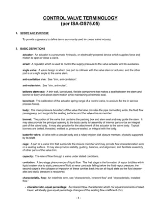 - 4 -
CONTROL VALVE TERMINOLOGY
(per ISA-DS75.05)
1. SCOPE AND PURPOSE
To provide a glossary to define terms commonly used in control valve industry.
2. BASIC DEFINITIONS
actuator: An actuator is a pneumatic hydraulic, or electrically powered device which supplies force and
motion to open or close a valve.
airset: A regulator which is used to control the supply pressure to the valve actuator and its auxiliaries.
angle valve: A valve design in which one port is collinear with the valve stem or actuator, and the other
port is at a right angle to the valve stem.
anti-cavitation trim: See “trim, anti-cavitation”.
anti-noise trim: See “trim, anti-noise”.
bellows stem seal: A thin wall, convoluted, flexible component that makes a seal between the stem and
bonnet or body and allows stem motion while maintaining a hermetic seal.
benchset: The calibration of the actuator spring range of a control valve, to account for the in service
process forces.
body: The main pressure boundary of the valve that also provides the pipe connecting ends, the fluid flow
passageway, and supports the seating surfaces and the valve closure member.
bonnet: The portion of the valve that contains the packing box and stem seal and may guide the stem. It
may also provide the principal opening to the body cavity for assembly of internal parts or be an integral
part of the valve body. It may also provide for the attachment of the actuator to the valve body. Typical
bonnets are bolted, threaded, welded to, pressure-sealed, or integral with the body.
butterfly valve: A valve with a circular body and a rotary motion disk closure member, pivotally supported
by its shaft.
cage: A part of a valve trim that surrounds the closure member and may provide flow characterization and/
or a seating surface. It may also provide stability, guiding, balance, and alignment, and facilitate assembly
of other parts of the valve trim.
capacity: The rate of flow through a valve under stated conditions.
cavitation: A two-stage phenomenon of liquid flow. The first stage is the formation of vapor bubbles within
liquid system due to static pressure of fluid at vena contracta falling below the fluid vapor pressure; the
second stage is the collapse or implosion of these cavities back into an all-liquid state as the fluid deceler-
ates and static pressure is recovered.
characteristic, flow: An indefinite term, see “characteristic, inherent flow” and “characteristic, installed
flow.”
- characteristic, equal percentage: An inherent flow characteristic which, for equal increments of rated
travel, will ideally give equal percentage changes of the existing flow coefficient (Cv).
 
