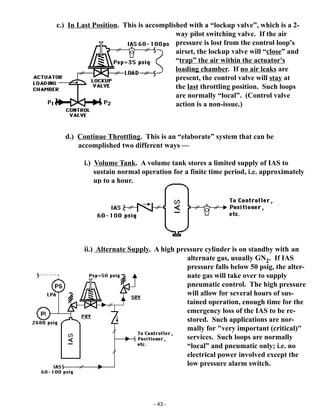 - 43 -
ii.) Alternate Supply. A high pressure cylinder is on standby with an
alternate gas, usually GN2. If IAS
pressure falls below 50 psig, the alter-
nate gas will take over to supply
pneumatic control. The high pressure
will allow for several hours of sus-
tained operation, enough time for the
emergency loss of the IAS to be re-
stored. Such applications are nor-
mally for "very important (critical)"
services. Such loops are normally
“local” and pneumatic only; i.e. no
electrical power involved except the
low pressure alarm switch.
c.) In Last Position. This is accomplished with a “lockup valve”, which is a 2-
way pilot switching valve. If the air
pressure is lost from the control loop's
airset, the lockup valve will “close” and
“trap” the air within the actuator's
loading chamber. If no air leaks are
present, the control valve will stay at
the last throttling position. Such loops
are normally “local”. (Control valve
action is a non-issue.)
d.) Continue Throttling. This is an “elaborate” system that can be
accomplished two different ways —
i.) Volume Tank. A volume tank stores a limited supply of IAS to
sustain normal operation for a finite time period, i.e. approximately
up to a hour.
 