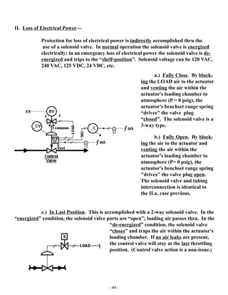 - 44 -
II. Loss of Electrical Power—
Protection for loss of electrical power is indirectly accomplished thru the
use of a solenoid valve. In normal operation the solenoid valve is energized
electrically; in an emergency loss of electrical power the solenoid valve is de-
energized and trips to the “shelf-position”. Solenoid voltage can be 120 VAC,
240 VAC, 125 VDC, 24 VDC, etc.
c.) In Last Position. This is accomplished with a 2-way solenoid valve. In the
“energized” condition, the solenoid valve ports are “open”; loading air passes thru. In the
“de-energized” condition, the solenoid valve
“closes” and traps the air within the actuator's
loading chamber. If no air leaks are present,
the control valve will stay at the last throttling
position. (Control valve action is a non-issue.)
a.) Fully Close. By block-
ing the LOAD air to the actuator
and venting the air within the
actuator's loading chamber to
atmosphere (P = 0 psig), the
actuator's benchset range spring
“drives" the valve plug
“closed”. The solenoid valve is a
3-way type.
b.) Fully Open. By block-
ing the air to the actuator and
venting the air within the
actuator's loading chamber to
atmosphere (P= 0 psig), the
actuator's benchset range spring
"drives" the valve plug open.
The solenoid valve and tubing
interconnection is identical to
the II.a. case previous.
 