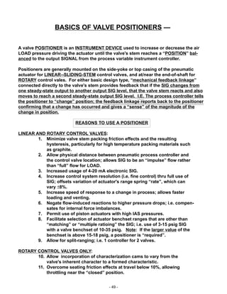 - 49 -
A valve POSITIONER is an INSTRUMENT DEVICE used to increase or decrease the air
LOAD pressure driving the actuator until the valve's stem reaches a “POSITION” bal-
anced to the output SIGNAL from the process variable instrument controller.
Positioners are generally mounted on the side-yoke or top casing of the pneumatic
actuator for LINEAR--SLIDING-STEM control valves, and at/near the end-of-shaft for
ROTARY control vales. For either basic design type, “mechanical feedback linkage”
connected directly to the valve's stem provides feedback that if the SIG changes from
one steady-state output to another output SIG level, that the valve stem reacts and also
moves to reach a second steady-state output SIG level. I.E. The process controller tells
the positioner to “change” position; the feedback linkage reports back to the positioner
confirming that a change has occurred and gives a “sense” of the magnitude of the
change in position.
REASONS TO USE A POSITIONER
LINEAR AND ROTARY CONTROL VALVES:
1. Minimize valve stem packing friction effects and the resulting
hysteresis, particularly for high temperature packing materials such
as graphite.
2. Allow physical distance between pneumatic process controller and
the control valve location; allows SIG to be an “impulse” flow rather
than “full” flow for LOAD.
3. Increased usage of 4-20 mA electronic SIG.
4. Increase control system resolution (i.e. fine control) thru full use of
SIG; offsets variation of actuator's range spring “rate”, which can
vary ±8%.
5. Increase speed of response to a change in process; allows faster
loading and venting.
6. Negate flow-induced reactions to higher pressure drops; i.e. compen-
sates for internal force imbalances.
7. Permit use of piston actuators with high IAS pressures.
8. Facilitate selection of actuator benchset ranges that are other than
“matching” or “multiple ratioing” the SIG; i.e. use of 3-15 psig SIG
with a valve benchset of 10-35 psig. Note: If the larger value of the
benchset is above 15-18 psig, a positioner is “required”.
9. Allow for split-ranging; i.e. 1 controller for 2 valves.
ROTARY CONTROL VALVES ONLY:
10. Allow incorporation of characterization cams to vary from the
valve's inherent character to a formed characteristic.
11. Overcome seating friction effects at travel below 10%, allowing
throttling near the “closed” position.
BASICS OF VALVE POSITIONERS —
 