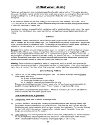 - 56 -
Packing is a sealing system which normally consists of a deformable material such as TFE, graphite, asbestos,
Kalrez, etc. Usually the material is in the form of solid or split rings contained in a packing box. Packing material
is compressed to provide an effective pressure seal between the fluid in the valve body and the outside
atmosphere.
At one time it was believed that the more packing you had in a control valve the better it would seal. Since
FUGITIVE EMISSIONS has become a concern, extensive testing has shown that better sealing can be obtained
by minimizing the number of packing rings.
New standards are being developed to which manufacturers will be asked to test their control valves. Test results
from using these standards will allow a user to predict how well a particular valve and packing combination will
hold up.
Definitions
Consolidation: Packing consolidation is the shortening of a packing stack under load due to the elimination of
voids in, between, and around the packing rings. This causes a reduction in packing stress (Radial Load) and can
be the mechanism for packing leakage to begin. Consolidation can occur when the packing wears, cold flows, is
subjected to thermal gradients, or if a nonuniform stress distribution in the packing exists.
Extrusion: When packing is loaded to its proper stress level it has a tendency to cold flow and extrude between
the stem and the follower. Any increase in temperature will increase the tendency of the packing to cold flow.
PTFE is very susceptible to extrusion because it has an expansion rate roughly ten times that of carbon steel. As
the packing tries to expand in the fixed volume of the packing box, extrusion will occur. This material loss due to
extrusion will relieve the axial stress, which relaxes the radial stress and results in a loss of seal. Anti-extrusion
adaptor rings are located normally at the top and bottom of the packing ring stack.
Migration: Packing migration occurs when a portion of the packing is caught by a rough stem surface and is
removed from the packing ring stack as the stem slides in and out of the packing box. Linear valves experience a
higher degree of migration than rotary valves. High temperature packing is particularly susceptible to migration.
Common Packing Problems
1.) Desire to use just one packing material throughout a plant. The material of choice is normally graphite
ribbon packing because —
can be used at all temperatures.
can contain most fluids without corrosion effects.
can be installed in a valve without disassembling the valve.
This packing material has shown itself in factory testing to be the “worst” packing material available for
durability. Serious migration problems occur. Friction increases by magnitudes of 2-5 times.
This material is subject to extensive consolidation. When over-compressed, the solution is to add more
and over-compress the newly added graphite ribbon.
This material can be a “problem”.
2.) Overtightening, which leads to reduced life and high friction.
3.) Corrosion, primarily of the valve stem. Stroking brings ambient moisture down within the packing rings.
Stroking also brings corrosive fluid up into the packing rings. On a molecular basis H2O gets with other
fluids that generate concentrated acid, which can begin corrosion of the valve stem. The corrosion destroys
the stem finish, which in turn destroys the packing from the inside towards the outside. Linear valve
designs are particularly prone to this problem.
4.) Under-tightening, which normally comes with normal in-service wear, and regular/routine maintenance does
not include retightening the packing's force-loading mechanism. Under-tightening will lead to leakage,
which if not corrected immediately, will lead to a complete packing failure rather quickly.
Control Valve Packing
 