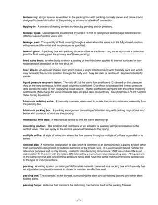 - 7 -
lantern ring: A rigid spacer assembled in the packing box with packing normally above and below it and
designed to allow lubrication of the packing or access for a leak-off connection.
lapping-in: A process of mating contact surfaces by grinding and/or polishing.
leakage, class: Classifications established by ANSI B16.104 to categorize seat leakage tolerances for
different sizes of control valve trim.
leakage, seat: The quantity of fluid passing through a valve when the valve is in the fully closed position
with pressure differential and temperature as specified.
leak-off gland: A packing box with packing above and below the lantern ring so as to provide a collection
point for fluid leaking past the primary seal (lower packing).
lined valve body: A valve body in which a coating or liner has been applied to internal surfaces for cor-
rosion/erosion protection or for flow shut off.
liner, slip-in: An annular shaped liner which makes a slight interference fit with the body bore and which
may be readily forced into position through the body end. May be plain or reinforced. Applies to butterfly
valves.
liquid pressure recovery factor: The ratio (FL) of the valve flow coefficient (Cv) based on the pressure
drop at the vena contracta, to the usual valve flow coefficient (Cv) which is based on the overall pressure
drop across the valve in non-vaporizing liquid service. These coefficients compare with the orifice metering
coefficients of discharge for vena contracta taps and pipe taps, respectively. See ANSI/ISA-S75.01 “Control
Valve Sizing Equations.”
lubricator isolating valve: A manually operated valve used to isolate the packing lubricator assembly from
the packing box.
lubricator packing box: A packing arrangement consisting of a lantern ring with packing rings above and
below with provision to lubricate the packing.
mechanical limit stop: A mechanical device to limit the valve stem travel.
mounting position: The location and orientation of an actuator or auxiliary component relative to the
control valve. This can apply to the control valve itself relative to the piping.
multiple orifice: A style of valve trim where the flow passes through a multiple of orifices in parallel or in
series.
nominal size: A numerical designation of size which is common to all components in a piping system other
than components designated by outside diameters or by thread size. It is a convenient round number for
reference purposes and is only loosely related to manufacturing dimensions. ISO uses initials DN as an
abbreviation for the term with the letters DN followed by a numerical value designating size. All equipment
of the same nominal size and nominal pressure rating shall have the same mating dimensions appropriate
to the type of end connections.
packing: A sealing system consisting of deformable material contained in a packing box which usually has
an adjustable compression means to obtain or maintain an effective seal.
packing box: The chamber, in the bonnet, surrounding the stem and containing packing and other stem
sealing parts.
packing flange: A device that transfers the deforming mechanical load to the packing follower.
 