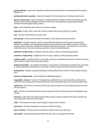 - 8 -
packing follower: A part which transfers the deforming mechanical load to the packing from the packing
flange or nut.
packing lubricator assembly: A device for injection of lubricant/sealer into a lubricator packing box.
pinch or clamp valve: A valve consisting of a flexible elastomeric tubular member connected to two rigid
flow path ends whereby modulation and/or shut off of flow is accomplished by squeezing the flexible
member into eventual tight sealing contact.
plug: A term frequently used to refer to the closure member.
plug valve: A rotary motion valve with a closure member that may be cylindrical or conical.
port: The flow control orifice of a control valve.
port guiding: A valve closure member with wings or a skirt fitting into the seat ring bore.
positioner: A position controller, which is mechanically connected to a moving part of a final control
element or its actuator, and automatically adjusts its output pressure to the actuator in order to maintain a
desired position that bears a predetermined relationship to the input signal. The positioner can be used to
modify the action of the valve (reversing positioner), extend the stroke/controller.
positioner, double acting: A positioner with two outputs, suited to a double acting actuator.
positioner, single acting: A positioner with one output, suited to a spring opposed actuator.
position switch: A position switch is a pneumatic, hydraulic or electrical device which is linked to the valve
stem to detect a single, preset valve stem position.
position transmitter: The position transmitter is a device that is mechanically connected to the valve stem
or shaft and generates and transmits a pneumatic or electrical signal representing the valve position.
post guiding: A design using guide bushing or bushings fitted into the bonnet or body to guide the plug’s
post.
pressure energized seal: A seal energized by differential pressure.
rangeability inherent: The ratio of the largest flow coefficient (Cv) to the smallest flow coefficient (Cv)
within which the deviation from the specified inherent flow characteristic does not exceed the stated limits.
rated travel: The amount of movement of the valve closure member from the closed position to the rated
full open position.
seat: The area of contact between the closure component and its mating surface which establishes valve
shut-off.
seat ring: A part of the valve body assembly that provides a seating surface for the closure member and
may provide part of the flow control orifice.
shaft: The mechanical member used to support a rotary closure member.
spring rate: The force change per unit change in length of a spring.
stem connector: The device which connects the actuator stem to the valve stem.
stem guide: A guide bushing closely fitted to the valve stem and aligned with the seat.
 