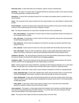 - 9 -
three-way valve: A valve with three end connections, used for mixing or diverting flow.
throttling: The action of a control valve to regulate fluid flow by varying the position of the closure member.
This service generates a variable pressure drop.
transducer: A device that is actuated by power from one system and supplies power in another form to a
second system.
travel: The movement of the closure member from the closed position to an intermediate or rated full open
position.
travel indicator: A pointer and scale used to externally show the position of the closure member; typically
in terms of units of opening percent of travel or degrees of rotation.
trim: The internal components of a valve which modulate the flow of the controlled fluid.
- trim, anti-cavitation: A combination of control valve trim that by its geometry reduces the tendency of
the controlled liquid to cavitate.
- trim, anti-noise: A combination of control valve trim that by its geometry reduces the noise generated
by fluid flowing through the valve.
- trim, balanced: Control valve trim designed to minimize the net static and dynamic fluid flow forces
acting on the trim.
- trim, reduced: Control valve trim which has a flow area smaller than the full flow area for that valve.
- trim, soft seated: Valve trim with an elastomeric, plastic or other readily deformable material used
either in the closure component or seat ring to provide tight shutoff with minimal actuator forces.
unbalance, dynamic: The net force/torque produced on the valve stem/shaft by fluid pressure acting on
the closure member and stem/shaft at stated travel and flowing conditions.
unbalance, static: The net force produced on the valve stem by the fluid pressure acting on the closure
member and stem with the fluid at rest and with stated pressure conditions.
valve: A device used for the control of fluid flow, consisting of a fluid retaining assembly, one or more ports
between end openings and a movable closure member which opens, restricts or closes the port(s).
- valve, ball: A valve with a rotary motion closure member consisting of a full ball or a segmented ball.
- valve, diaphragm type: A valve with a flexible linear motion closure member which is moved into the
fluid flow passageway of the body to modify the rate of flow through the valve by the actuator.
- valve, floating ball: A valve with a full ball positioned within the valve that contacts either of two seat
rings and is free to move toward the seat ring opposite the pressure source when in the closed position
to effect tight shutoff.
- valve, globe: A valve with a linear motion closure member, one or more ports and a body distin-
guished by a globular shaped cavity around the port region.
vena contracta: The location in a flow stream where fluid velocity is at its maximum and fluid static pres-
sure and the cross-sectional area are at their minimum. In a control valve, the vena contracta normally
occurs just downstream of the actual physical restriction.
yoke: The structure which rigidly connects the actuator power unit to the valve.
 