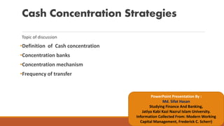 Cash Concentration Strategies
Topic of discussion
•Definition of Cash concentration
•Concentration banks
•Concentration mechanism
•Frequency of transfer
PowerPoint Presentation By :
Md. Sifat Hasan
Studying Finance And Banking,
Jatiya Kabi Kazi Nazrul Islam University.
Information Collected From: Modern Working
Capital Management, Frederick C. Scherr)
 