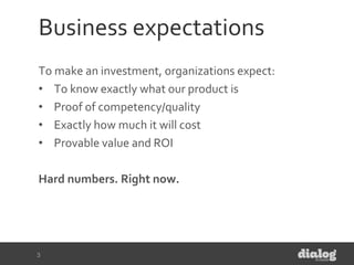 Business expectations
To make an investment, organizations expect:
• To know exactly what our product is
• Proof of competency/quality
• Exactly how much it will cost
• Provable value and ROI
Hard numbers. Right now.
3
 