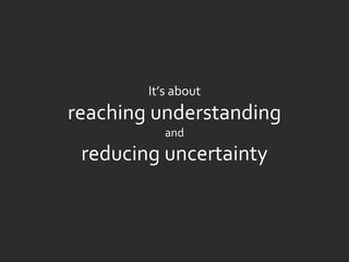 It’s about
reaching understanding
and
reducing uncertainty
 