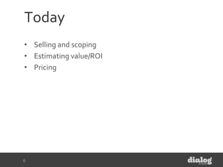 Today
• Selling and scoping
• Estimating value/ROI
• Pricing
6
 