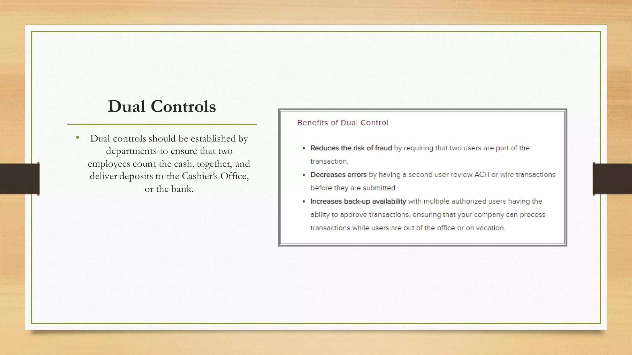 Dual Controls
• Dual controls should be established by
departments to ensure that two
employees count the cash, together, and
deliver deposits to the Cashier’s Office,
or the bank.
 