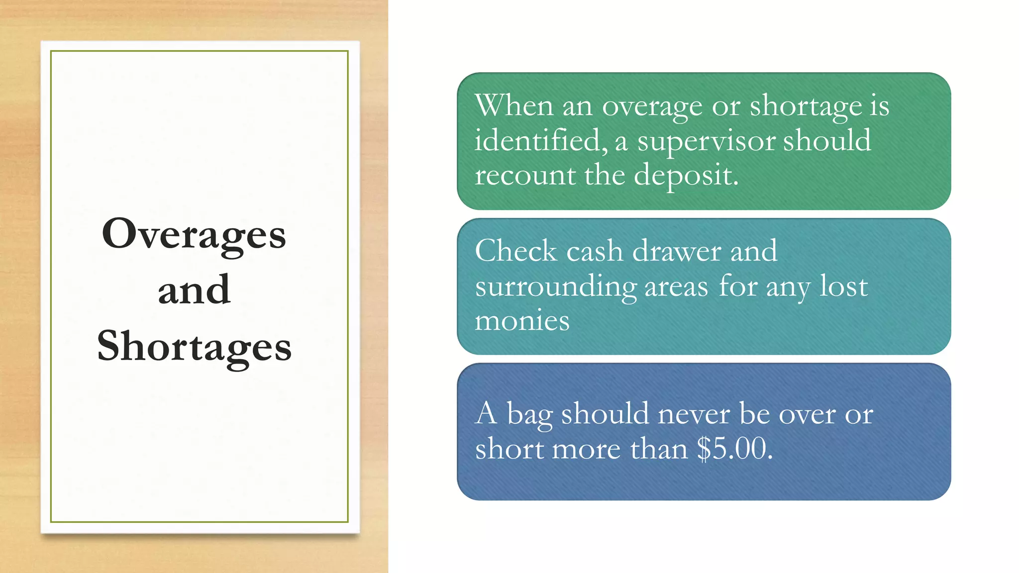 Overages
and
Shortages
When an overage or shortage is
identified, a supervisor should
recount the deposit.
Check cash drawer and
surrounding areas for any lost
monies
A bag should never be over or
short more than $5.00.
 