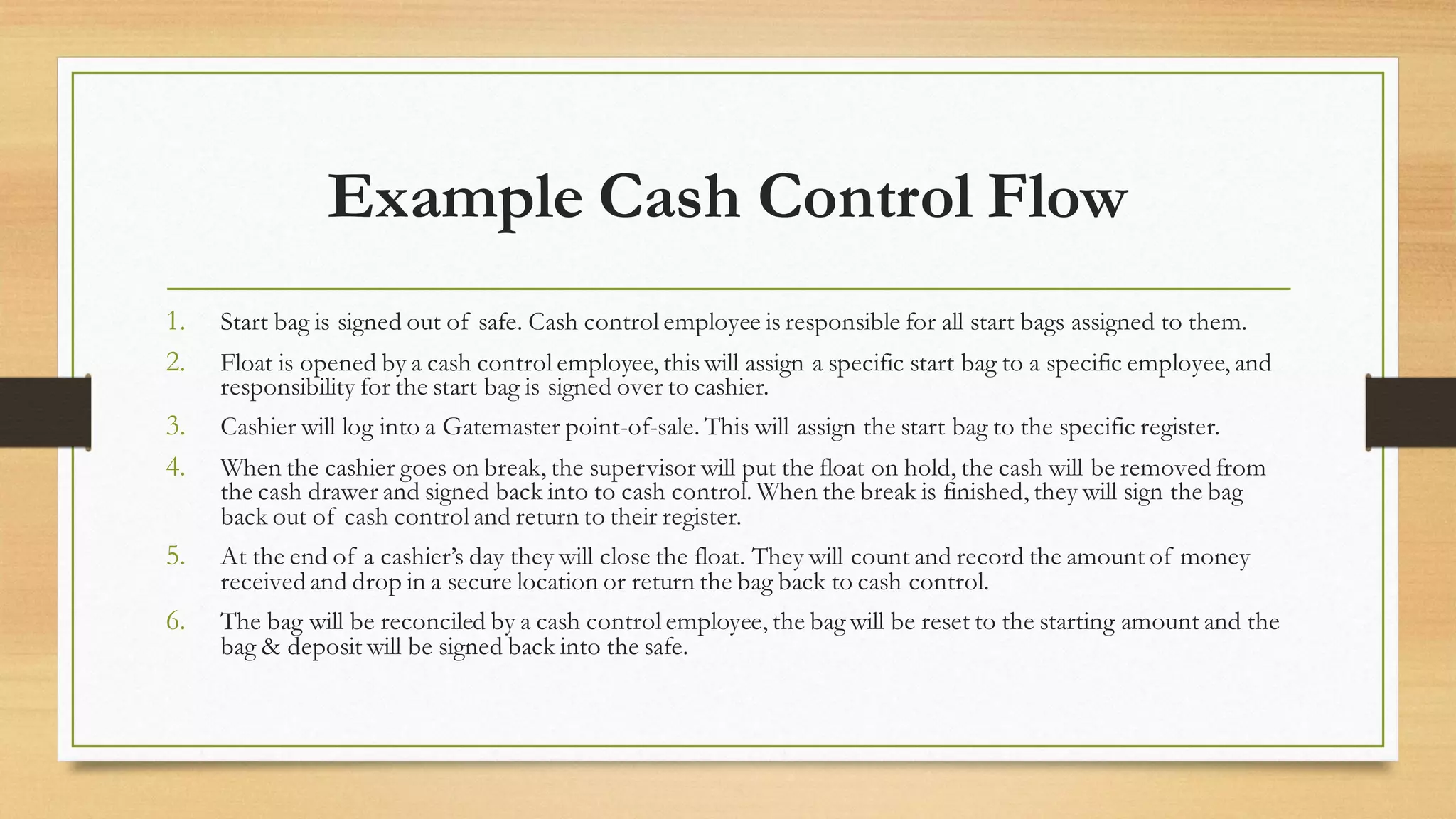 Example Cash Control Flow
1. Start bag is signed out of safe. Cash control employee is responsible for all start bags assigned to them.
2. Float is opened by a cash control employee, this will assign a specific start bag to a specific employee, and
responsibility for the start bag is signed over to cashier.
3. Cashier will log into a Gatemaster point-of-sale. This will assign the start bag to the specific register.
4. When the cashier goes on break, the supervisor will put the float on hold, the cash will be removed from
the cash drawer and signed back into to cash control. When the break is finished, they will sign the bag
back out of cash control and return to their register.
5. At the end of a cashier’s day they will close the float. They will count and record the amount of money
received and drop in a secure location or return the bag back to cash control.
6. The bag will be reconciled by a cash control employee, the bag will be reset to the starting amount and the
bag & deposit will be signed back into the safe.
 