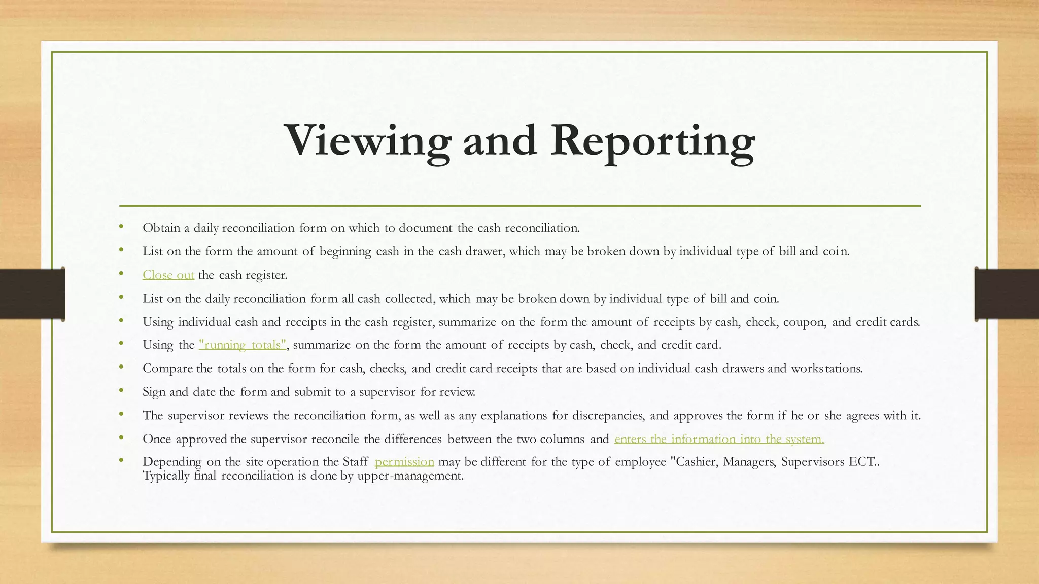 Viewing and Reporting
• Obtain a daily reconciliation form on which to document the cash reconciliation.
• List on the form the amount of beginning cash in the cash drawer, which may be broken down by individual type of bill and coin.
• Close out the cash register.
• List on the daily reconciliation form all cash collected, which may be broken down by individual type of bill and coin.
• Using individual cash and receipts in the cash register, summarize on the form the amount of receipts by cash, check, coupon, and credit cards.
• Using the "running totals", summarize on the form the amount of receipts by cash, check, and credit card.
• Compare the totals on the form for cash, checks, and credit card receipts that are based on individual cash drawers and workstations.
• Sign and date the form and submit to a supervisor for review.
• The supervisor reviews the reconciliation form, as well as any explanations for discrepancies, and approves the form if he or she agrees with it.
• Once approved the supervisor reconcile the differences between the two columns and enters the information into the system.
• Depending on the site operation the Staff permission may be different for the type of employee "Cashier, Managers, Supervisors ECT..
Typically final reconciliation is done by upper-management.
 