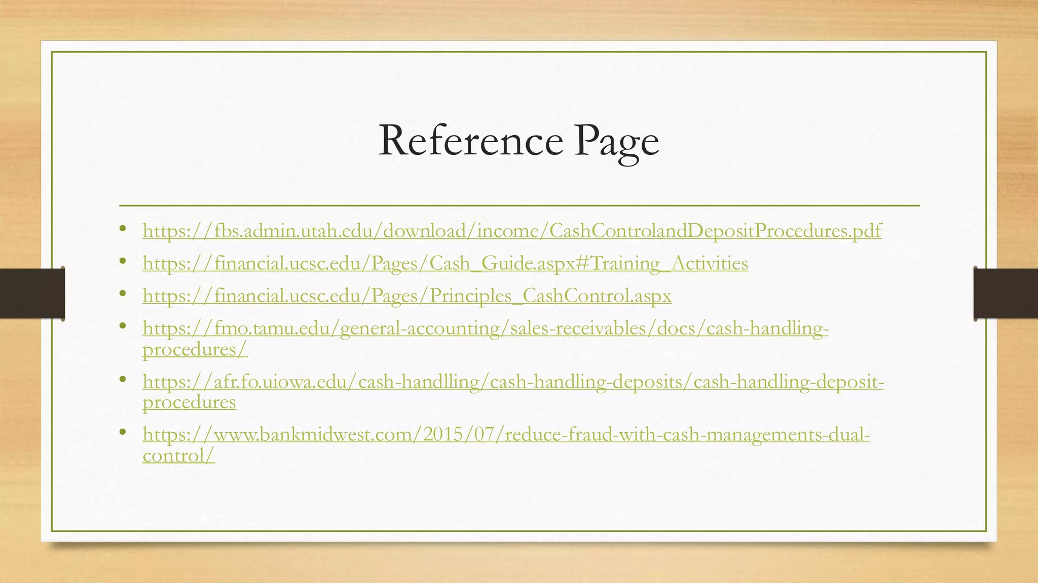 Reference Page
• https://fbs.admin.utah.edu/download/income/CashControlandDepositProcedures.pdf
• https://financial.ucsc.edu/Pages/Cash_Guide.aspx#Training_Activities
• https://financial.ucsc.edu/Pages/Principles_CashControl.aspx
• https://fmo.tamu.edu/general-accounting/sales-receivables/docs/cash-handling-
procedures/
• https://afr.fo.uiowa.edu/cash-handlling/cash-handling-deposits/cash-handling-deposit-
procedures
• https://www.bankmidwest.com/2015/07/reduce-fraud-with-cash-managements-dual-
control/
 