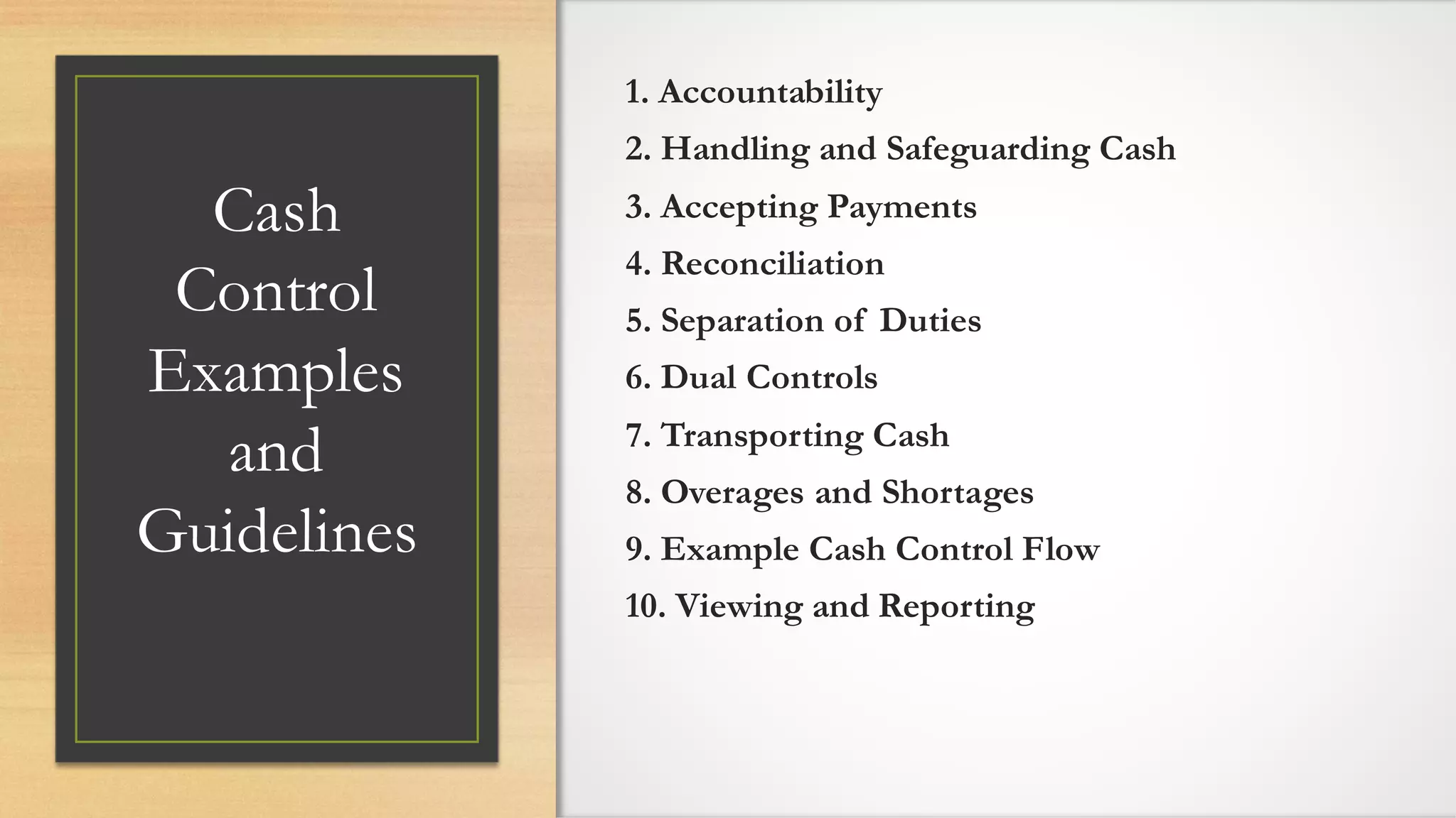 Cash
Control
Examples
and
Guidelines
1. Accountability
2. Handling and Safeguarding Cash
3. Accepting Payments
4. Reconciliation
5. Separation of Duties
6. Dual Controls
7. Transporting Cash
8. Overages and Shortages
9. Example Cash Control Flow
10. Viewing and Reporting
 