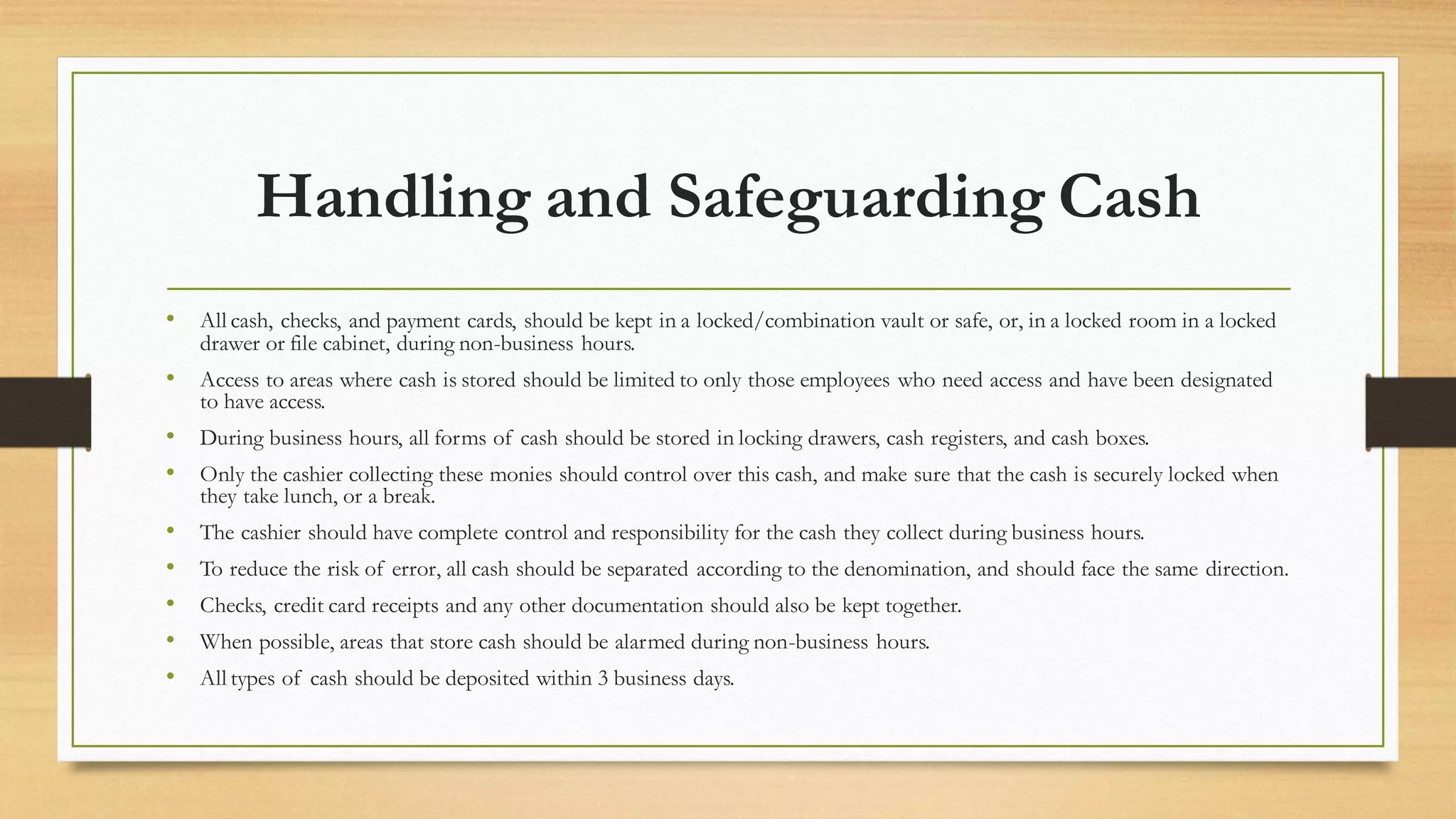 Handling and Safeguarding Cash
• All cash, checks, and payment cards, should be kept in a locked/combination vault or safe, or, in a locked room in a locked
drawer or file cabinet, during non-business hours.
• Access to areas where cash is stored should be limited to only those employees who need access and have been designated
to have access.
• During business hours, all forms of cash should be stored in locking drawers, cash registers, and cash boxes.
• Only the cashier collecting these monies should control over this cash, and make sure that the cash is securely locked when
they take lunch, or a break.
• The cashier should have complete control and responsibility for the cash they collect during business hours.
• To reduce the risk of error, all cash should be separated according to the denomination, and should face the same direction.
• Checks, credit card receipts and any other documentation should also be kept together.
• When possible, areas that store cash should be alarmed during non-business hours.
• All types of cash should be deposited within 3 business days.
 
