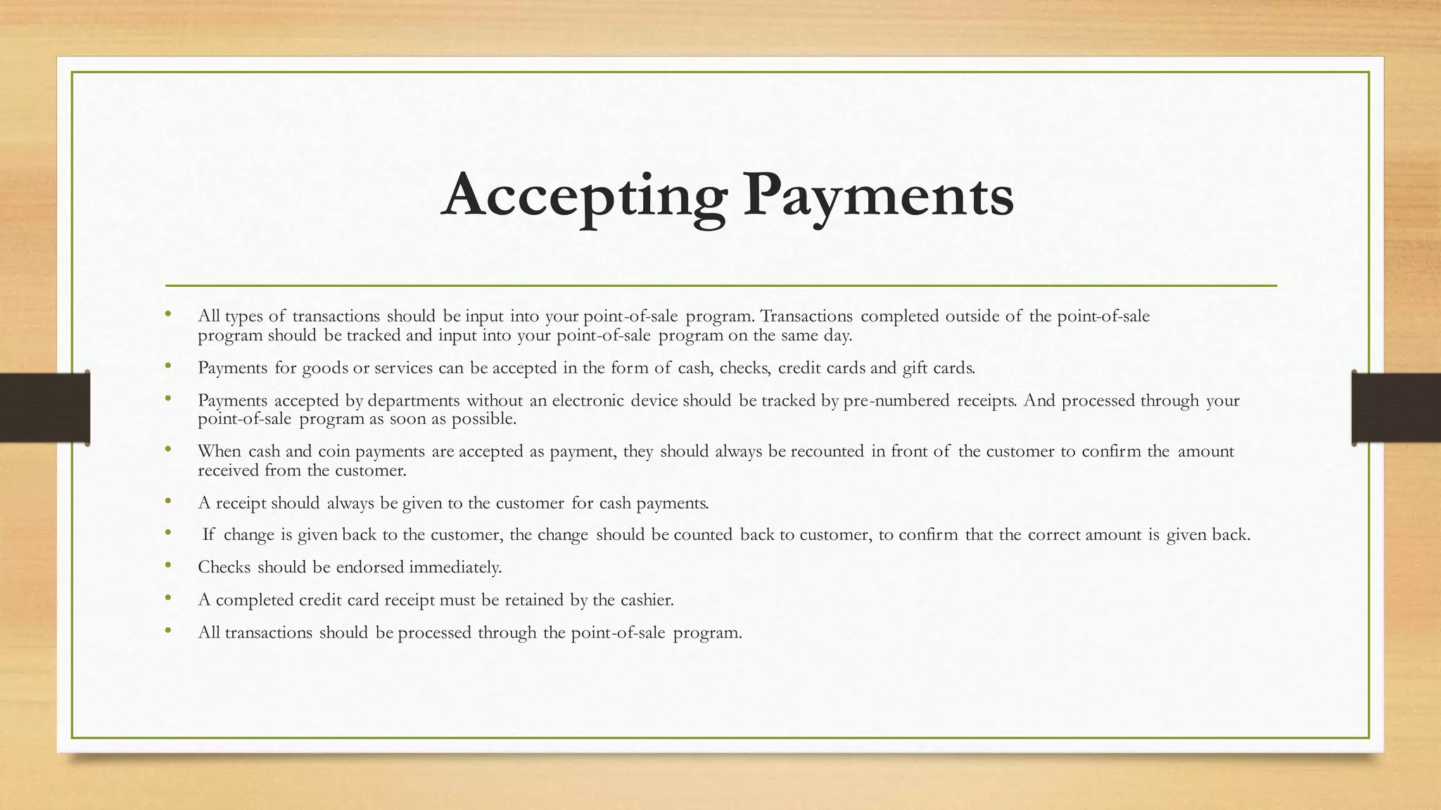 Accepting Payments
• All types of transactions should be input into your point-of-sale program. Transactions completed outside of the point-of-sale
program should be tracked and input into your point-of-sale program on the same day.
• Payments for goods or services can be accepted in the form of cash, checks, credit cards and gift cards.
• Payments accepted by departments without an electronic device should be tracked by pre-numbered receipts. And processed through your
point-of-sale program as soon as possible.
• When cash and coin payments are accepted as payment, they should always be recounted in front of the customer to confirm the amount
received from the customer.
• A receipt should always be given to the customer for cash payments.
• If change is given back to the customer, the change should be counted back to customer, to confirm that the correct amount is given back.
• Checks should be endorsed immediately.
• A completed credit card receipt must be retained by the cashier.
• All transactions should be processed through the point-of-sale program.
 