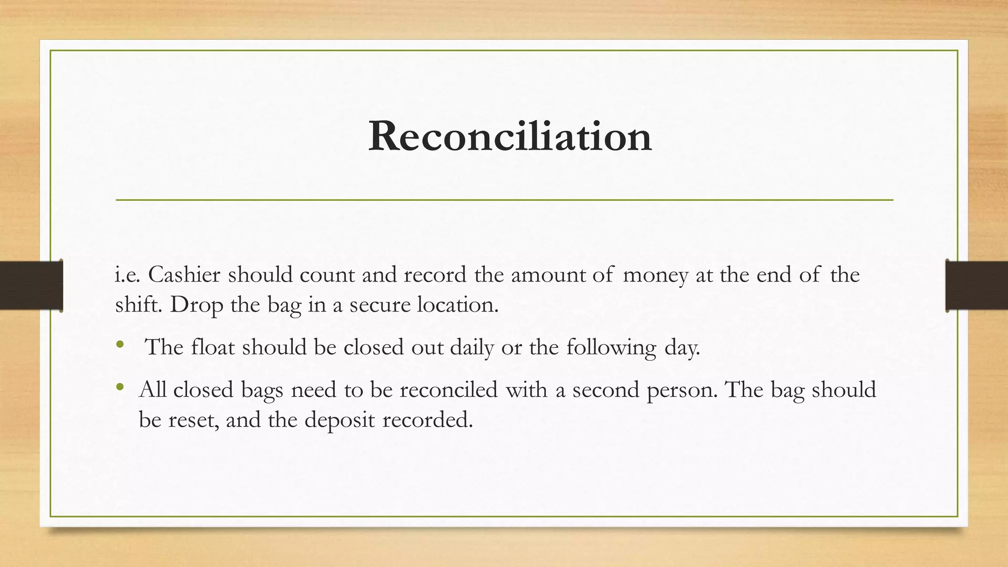 Reconciliation
i.e. Cashier should count and record the amount of money at the end of the
shift. Drop the bag in a secure location.
• The float should be closed out daily or the following day.
• All closed bags need to be reconciled with a second person. The bag should
be reset, and the deposit recorded.
 