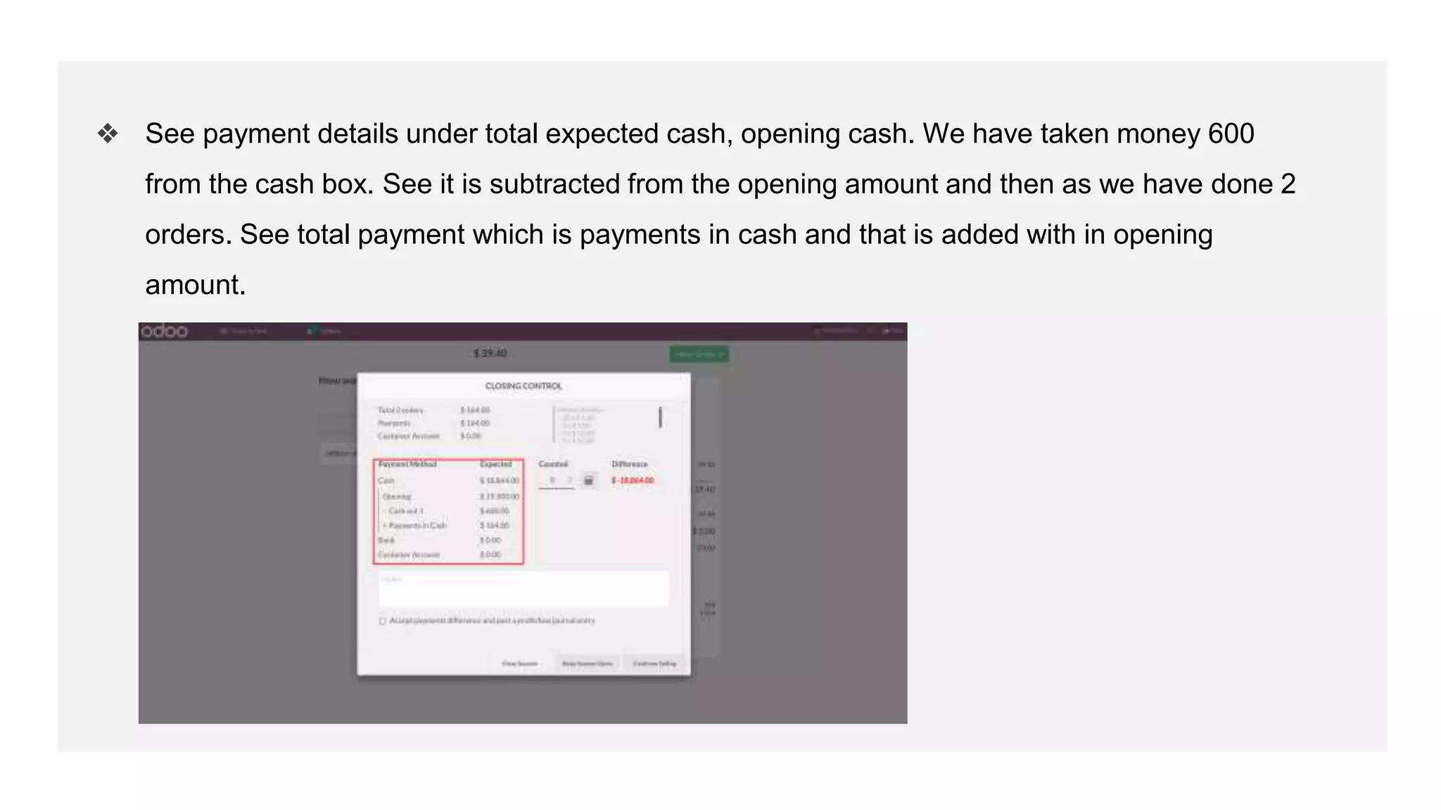 ❖ See payment details under total expected cash, opening cash. We have taken money 600
from the cash box. See it is subtracted from the opening amount and then as we have done 2
orders. See total payment which is payments in cash and that is added with in opening
amount.
 