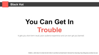 Black Hat
You Can Get In
Trouble
It gets you short term result, poor audience experience and can ever get you banned.
YESBECK, J. (2019, March 14). Black Hat SEO: What It Is and Why You Should Avoid It. Retrieved from Alexa Blog: https://blog.alexa.com/black-hat-seo/
 