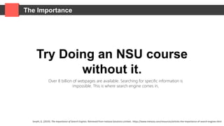 The Importance
Try Doing an NSU course
without it.
Over 8 billion of webpages are available. Searching for specific information is
impossible. This is where search engine comes in,
Smyth, G. (2019). The Importance of Search Engines. Retrieved from Inetasia Solutions Limited.: https://www.inetasia.com/resources/articles-the-importance-of-search-engines.html
 