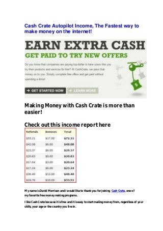 Cash Crate Autopilot Income, The Fastest way to
make money on the internet!
Making Money with Cash Crate is more than
easier!
Check out this income report here
My name is David Morrison and I would like to thank you for joining Cash Crate, one of
my favorite free money making programs.
I like Cash Crate because it is free and it is easy to start making money from, regardless of your
skills, your age or the country you live in.
 