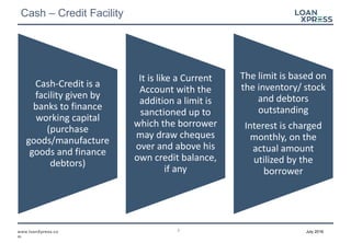 2www.loanXpress.co
m
July 2016
Cash – Credit Facility
Cash-Credit is a
facility given by
banks to finance
working capital
(purchase
goods/manufacture
goods and finance
debtors)
It is like a Current
Account with the
addition a limit is
sanctioned up to
which the borrower
may draw cheques
over and above his
own credit balance,
if any
The limit is based on
the inventory/ stock
and debtors
outstanding
Interest is charged
monthly, on the
actual amount
utilized by the
borrower
 
