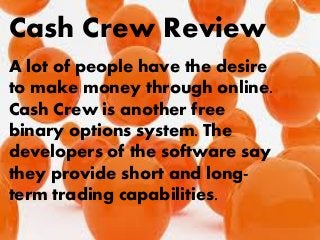 Cash Crew Review
A lot of people have the desire
to make money through online.
Cash Crew is another free
binary options system. The
developers of the software say
they provide short and long-
term trading capabilities.
 