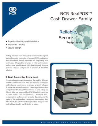 NCR RealPOS™
                                                              Cash Drawer Family


                                                                      Reliable,
                                                                      Secure
• Superior Usability and Reliability
                                                                               Peripherals
• Advanced Testing
• Secure design



To help maximize store productivity and ensure the highest
levels of security, your point-of-service (POS) workstation
must incorporate reliable, consistent, and long-lasting POS
peripherals. Designed for a variety of retail environments
and regional specifications, NCR RealPOS cash drawers
provide a secure component of your NCR RealPOS
solution.



A Cash Drawer for Every Need
Every retail environment throughout the world is different
and NCR understands that. NCR has evaluated each region
and industry requirement to release a family of cash
drawers that not only support these requirements but
complete the NCR RealPOS solutions as well. They are
fully certified and supported by all NCR RealPOS platforms
in size, color and functionality. Multiple tills,
configurations and colors are available depending on the
region of the world and the check stand environment. The
NCR RealPOS Cash Drawer Family has been designed with
both full functionality and flexibility in mind.




                                                 N C R    R E A L P O S   C A S H   D R A W E R   F A M I L Y
 