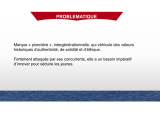 Marque « pionnière », intergénérationnelle, qui véhicule des valeurs
historiques d’authenticité, de solidité et d’éthique.
Fortement attaquée par ses concurrents, elle a un besoin impératif
d’innover pour séduire les jeunes.
PROBLEMATIQUE
 