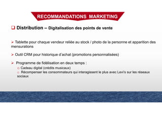 Distribution – Digitalisation des points de vente
Tablette pour chaque vendeur reliée au stock / photo de la personne et apparition des
mensurations
Outil CRM pour historique d’achat (promotions personnalisées)
Programme de fidélisation en deux temps :
o Cadeau digital (crédits musicaux)
o Récompenser les consommateurs qui interagissent le plus avec Levi’s sur les réseaux
sociaux
RECOMMANDATIONS MARKETING
 