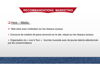Hors – Média :
Web série avec viralisation sur les réseaux sociaux
Concours de création de jeans annoncé sur le site, relayé sur les réseaux sociaux
Organisation du « Levi’s Tour » : tournée musicale avec de jeunes talents sélectionnés
par les consommateurs
RECOMMANDATIONS MARKETING
 