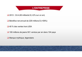 L’ENTREPRISE
2013 : CA 4,68 milliards $ (+2% sur un an)
Bénéfice net annuel de 229 millions $ (+59%)
40 % des ventes hors USA
100 millions de jeans 501 vendus par an dans 104 pays
Marque mythique, légendaire
 