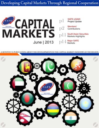 CAPITAL
MARKETS
June | 2013
Members’
Contributions
p1
SOUTH ASIAN
FEDERATION OF EXCHANGES
p2
DevelopingCapitalMarketsThroughRegionalCooperation
SAFE-USAID
Project Update
p11 South Asian Securities
Markets Highlights
AMONTHLYE-PUBLICATIONABOUTTHEDEVELOPMENTSINTHECAPITALMARKETINDUSTRYOFTHEREGION
SOUTH ASIAN
FEDERATION OF EXCHANGES
p14 Major SAFE
Markets
 