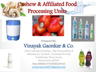 Cashew & Affiliated Food
Processing Units
Prepared By;
Vinayak Gaonkar & Co.
302A, Yashodeep Building, Opp Thnaevaibhav &
Abhyuday Co. Op Bank, Courtnaka Bus Stop,
Tembhinaka, Thane (west),
Maharashtra:400601
Mob.9869621072/9082244103
rvinternational4673@gmail.com
 