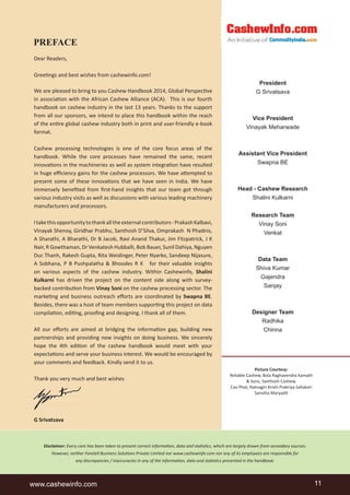 PREFACE 
Dear Readers, 
Greeti ngs and best wishes from cashewinfo.com! 
We are pleased to bring to you Cashew Handbook 2014, Global Perspecti ve 
in associati on with the African Cashew Alliance (ACA). This is our fourth 
handbook on cashew industry in the last 13 years. Thanks to the support 
from all our sponsors, we intend to place this handbook within the reach 
of the enti re global cashew industry both in print and user-friendly e-book 
format. 
Cashew processing technologies is one of the core focus areas of the 
handbook. While the core processes have remained the same, recent 
innovati ons in the machineries as well as system integrati on have resulted 
in huge effi ciency gains for the cashew processors. We have att empted to 
present some of these innovati ons that we have seen in India. We have 
immensely benefi ted from fi rst-hand insights that our team got through 
various industry visits as well as discussions with various leading machinery 
manufacturers and processors. 
I take this opportunity to thank all the external contributors - Prakash Kalbavi, 
Vinayak Shenoy, Giridhar Prabhu, Santhosh D’Silva, Omprakash N Phadnis, 
A Sharathi, A Bharathi, Dr B Jacob, Ravi Anand Thakur, Jim Fitzpatrick, J K 
Nair, R Gowthaman, Dr Venkatesh Hubballi, Bob Bauer, Sunil Dahiya, Nguyen 
Duc Thanh, Rakesh Gupta, Rita Weidinger, Peter Nyarko, Sandeep Nijasure, 
A Sobhana, P B Pushpalatha & Bhoodes R K for their valuable insights 
on various aspects of the cashew industry. Within Cashewinfo, Shalini 
Kulkarni has driven the project on the content side along with survey-backed 
contributi on from Vinay Soni on the cashew processing sector. The 
marketi ng and business outreach eff orts are coordinated by Swapna BE. 
Besides, there was a host of team members supporti ng this project on data 
compilati on, editi ng, proofi ng and designing. I thank all of them. 
All our eff orts are aimed at bridging the informati on gap, building new 
partnerships and providing new insights on doing business. We sincerely 
hope the 4th editi on of the cashew handbook would meet with your 
expectati ons and serve your business interest. We would be encouraged by 
your comments and feedback. Kindly send it to us. 
Thank you very much and best wishes 
G Srivatsava 
President 
G Srivatsava 
Vice President 
Vinayak Meharwade 
Assistant Vice President 
Swapna BE 
Head - Cashew Research 
Shalini Kulkarni 
Research Team 
Vinay Soni 
Venkat 
Data Team 
Shiva Kumar 
Gajendra 
Sanjay 
Designer Team 
Radhika 
Chinna 
Picture Courtesy: 
Reliable Cashew, Bola Raghavendra Kamath 
& Sons, Santhosh Cashew, 
Cao Phat, Ratnagiri Krishi Prakriya Sahakari 
Sanstha Maryadit 
Disclaimer: Every care has been taken to present correct informati on, data and stati sti cs, which are largely drawn from secondary sources. 
However, neither Foretell Business Soluti ons Private Limited nor www.cashewinfo.com nor any of its employees are responsible for 
any discrepancies / inaccuracies in any of the informati on, data and stati sti cs presented in the handbook. 
www.cashewinfo.com 11 
 